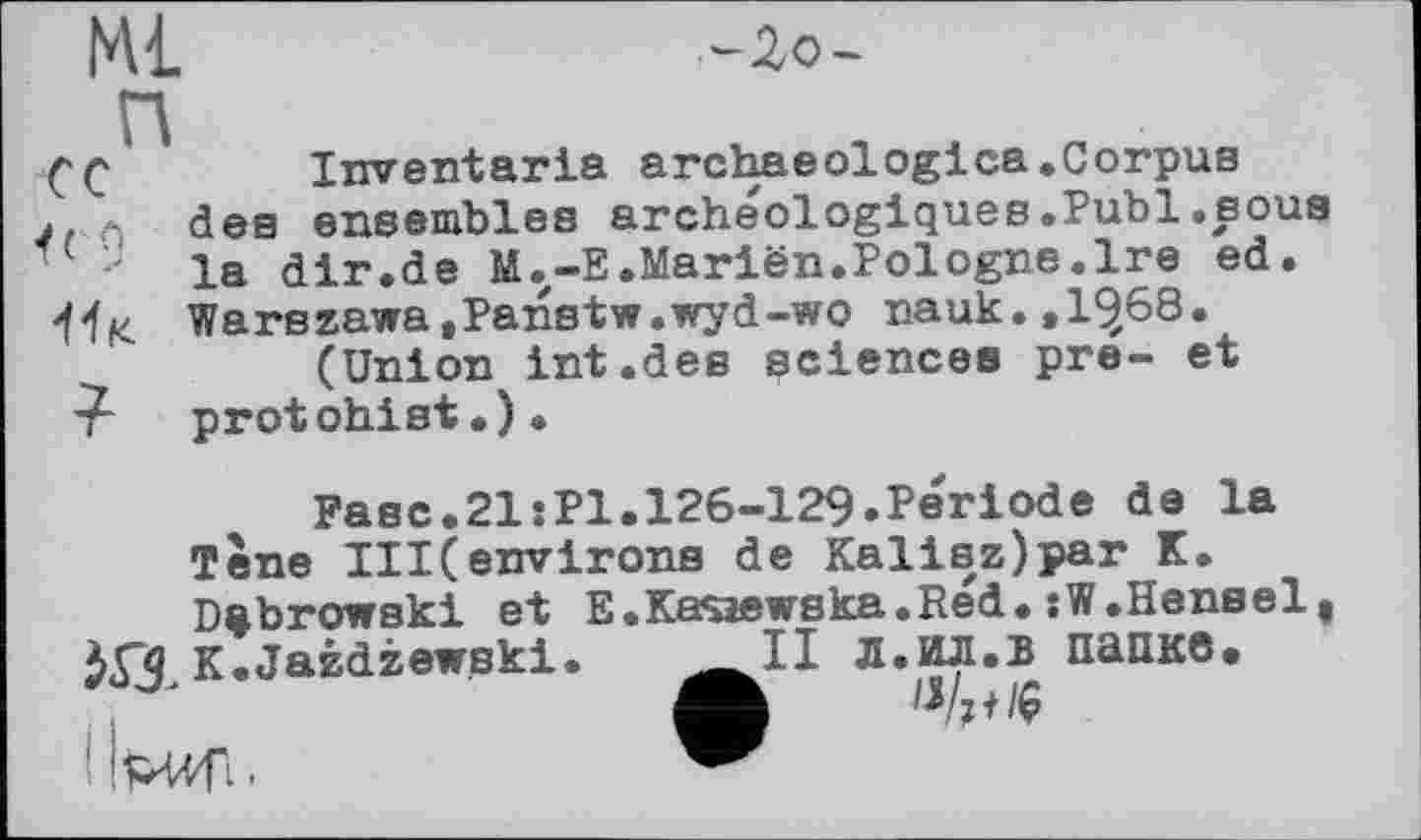 ﻿ML	-Zo-
CC	Inventaria archaeologica.Corpus
j, f; dee ensembles archéologiques.Publ.sous la dir.de M.-E.Mariën.Pologne.Ire ed.
'f'f« Warszawa,Panstw.wyd-wo nauk.,1^68.
(Union int.des sciences pre- et protohist.).
Fase.21:P1.126-129.Période de la Тепе III(environs de Kalisz)par K. Dubrowski et E.Kasaewska.Réd. :W.Hensel 6П K.Jazdzewski.	Л.ИЛ.В папке.
A «/>♦» iWf;.